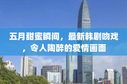 五月甜蜜瞬間，最新韓劇吻戲，令人陶醉的愛情畫面