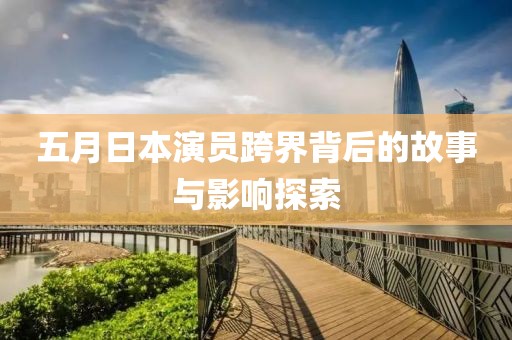 五月日本演員跨界背后的故事與影響探索