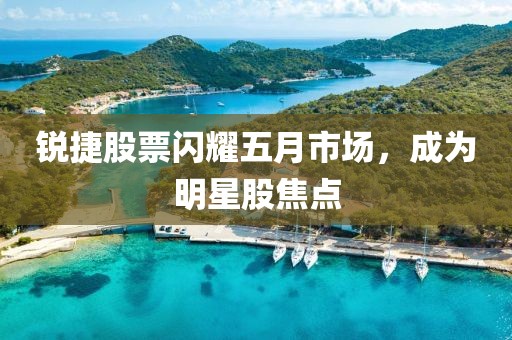 銳捷股票閃耀五月市場,成為明星股焦點