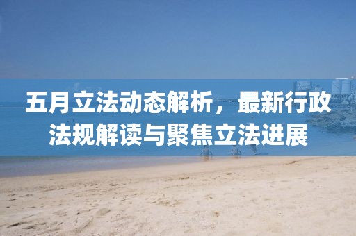 五月立法動態解析,最新行政法規解讀與聚焦立法進展
