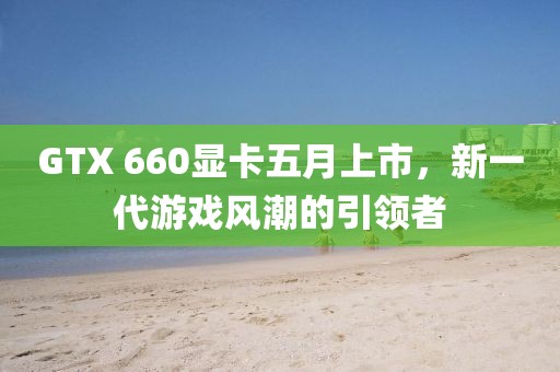 GTX 660顯卡五月上市,新一代游戲風潮的引領者