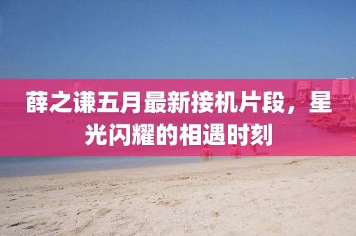 薛之謙五月最新接機片段,星光閃耀的相遇時刻