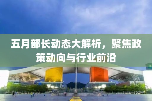 五月部長動態大解析,聚焦政策動向與行業前沿