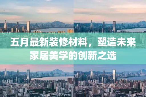 五月最新裝修材料,塑造未來家居美學的創新之選