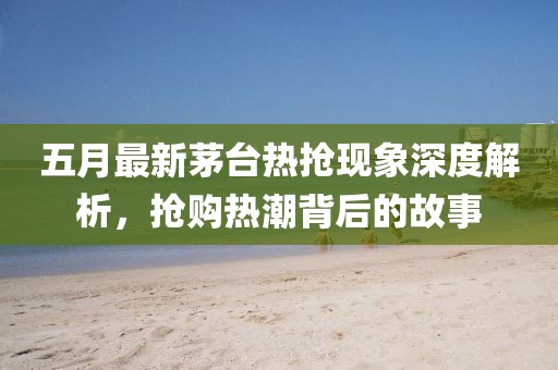 五月最新茅臺熱搶現象深度解析,搶購熱潮背后的故事