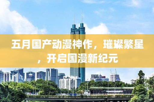 五月國產動漫神作,璀璨繁星,開啟國漫新紀元