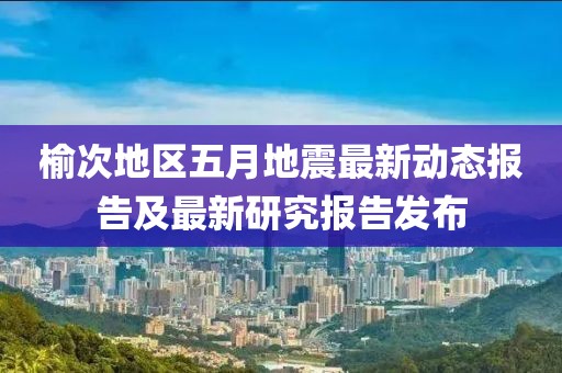 榆次地區(qū)五月地震最新動(dòng)態(tài)報(bào)告及最新研究報(bào)告發(fā)布