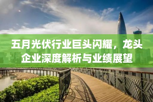五月光伏行業巨頭閃耀,龍頭企業深度解析與業績展望