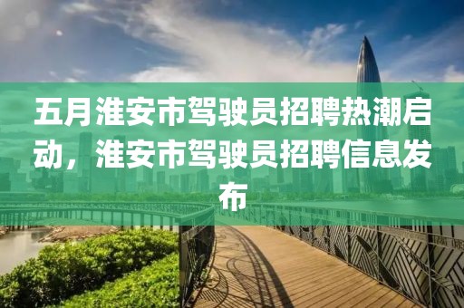 五月淮安市駕駛員招聘熱潮啟動,淮安市駕駛員招聘信息發(fā)布