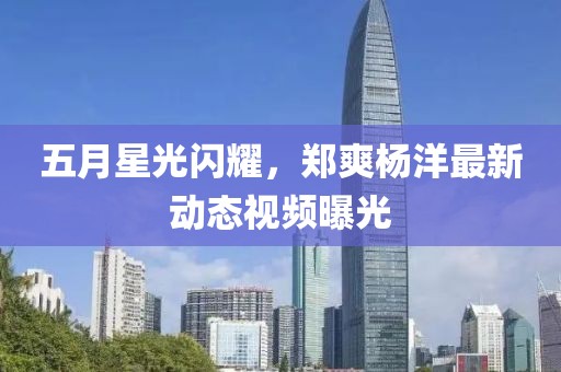 五月星光閃耀,鄭爽楊洋最新動態視頻曝光