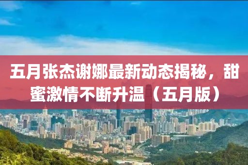 五月張杰謝娜最新動(dòng)態(tài)揭秘,甜蜜激情不斷升溫(五月版)