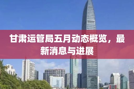 甘肅運管局五月動態概覽,最新消息與進展