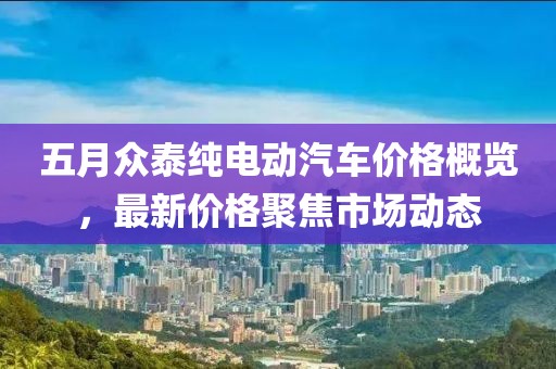 五月眾泰純電動汽車價格概覽,最新價格聚焦市場動態(tài)