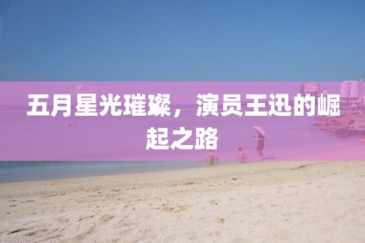 五月星光璀璨,演員王迅的崛起之路