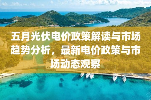 五月光伏電價政策解讀與市場趨勢分析,最新電價政策與市場動態(tài)觀察