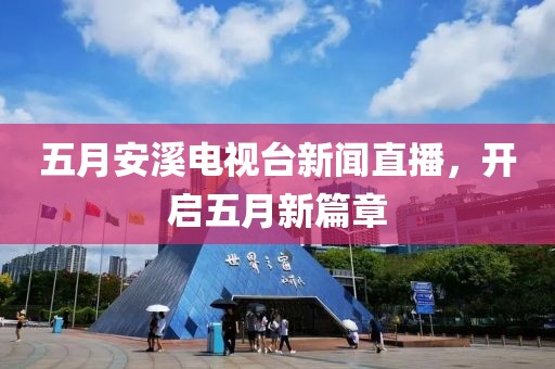 五月安溪電視臺新聞直播,開啟五月新篇章