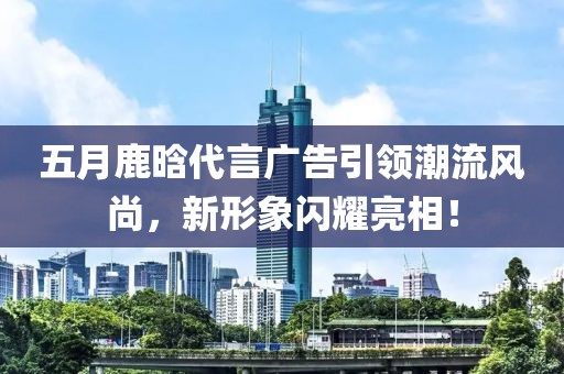 五月鹿晗代言廣告引領(lǐng)潮流風(fēng)尚,新形象閃耀亮相!