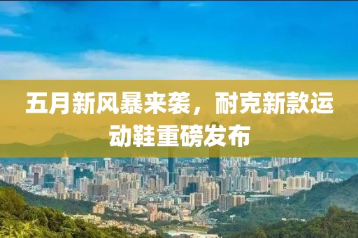 五月新風暴來襲,耐克新款運動鞋重磅發布