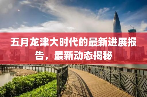 五月龍津大時代的最新進展報告,最新動態揭秘