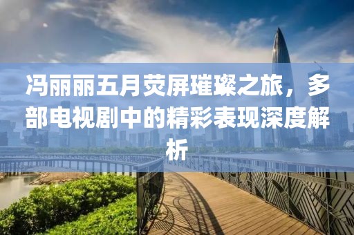 馮麗麗五月熒屏璀璨之旅，多部電視劇中的精彩表現深度解析