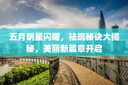 五月明星閃耀,祛斑秘訣大揭秘,美麗新篇章開啟