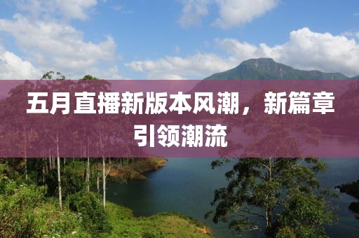 五月直播新版本風(fēng)潮，新篇章引領(lǐng)潮流