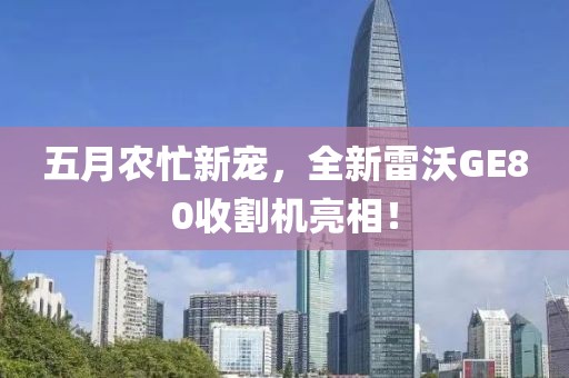 五月農忙新寵,全新雷沃GE80收割機亮相!