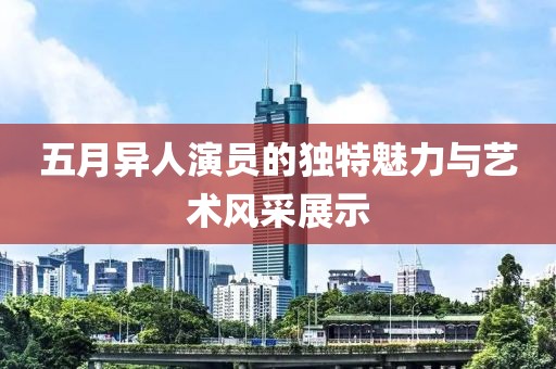 五月異人演員的獨特魅力與藝術風采展示