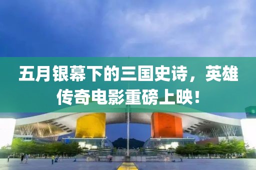 五月銀幕下的三國史詩,英雄傳奇電影重磅上映!