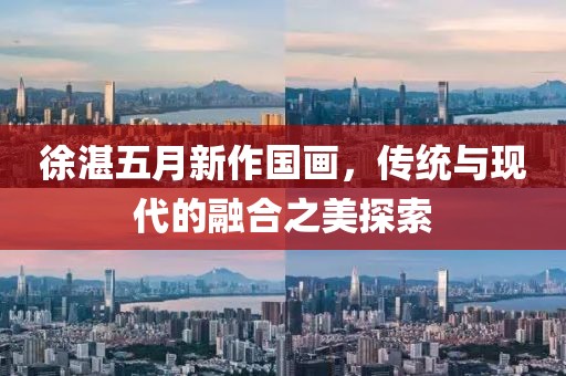 徐湛五月新作國畫,傳統與現代的融合之美探索