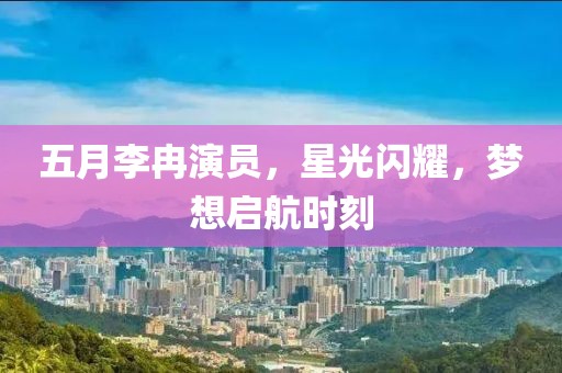 五月李冉演員,星光閃耀,夢想啟航時刻