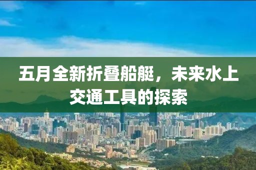 五月全新折疊船艇,未來水上交通工具的探索
