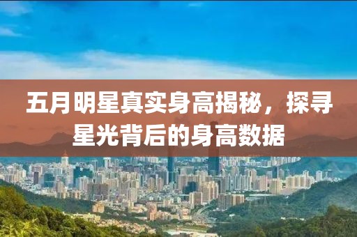 五月明星真實身高揭秘，探尋星光背后的身高數據