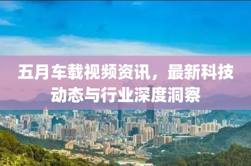 五月車載視頻資訊,最新科技動態與行業深度洞察