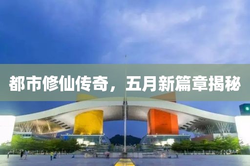 都市修仙傳奇,五月新篇章揭秘