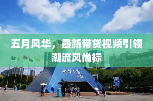 五月風華,最新帶貨視頻引領潮流風尚標