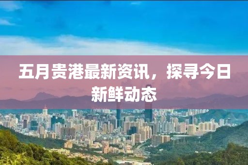 五月貴港最新資訊,探尋今日新鮮動態