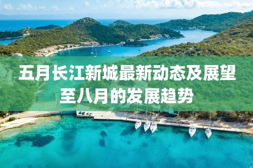 五月長江新城最新動態及展望至八月的發展趨勢