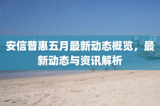 安信普惠五月最新動(dòng)態(tài)概覽,最新動(dòng)態(tài)與資訊解析