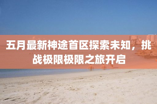 五月最新神途首區(qū)探索未知,挑戰(zhàn)極限極限之旅開(kāi)啟