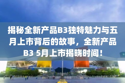 揭秘全新產品B3獨特魅力與五月上市背后的故事,全新產品B3 5月上市揭曉時間!