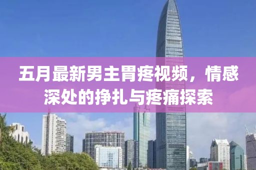 五月最新男主胃疼視頻，情感深處的掙扎與疼痛探索