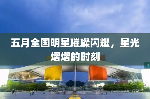 五月全國明星璀璨閃耀,星光熠熠的時刻