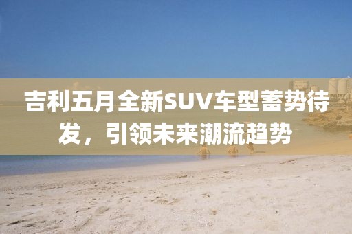 吉利五月全新SUV車型蓄勢待發,引領未來潮流趨勢