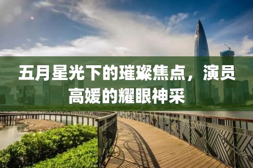 五月星光下的璀璨焦點,演員高媛的耀眼神采
