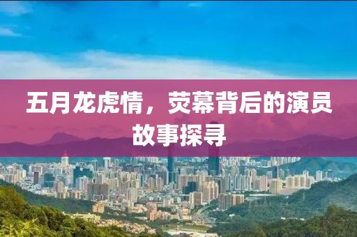 五月龍虎情，熒幕背后的演員故事探尋