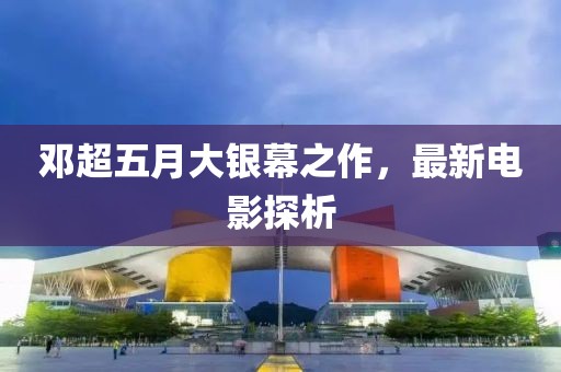 鄧超五月大銀幕之作，最新電影探析