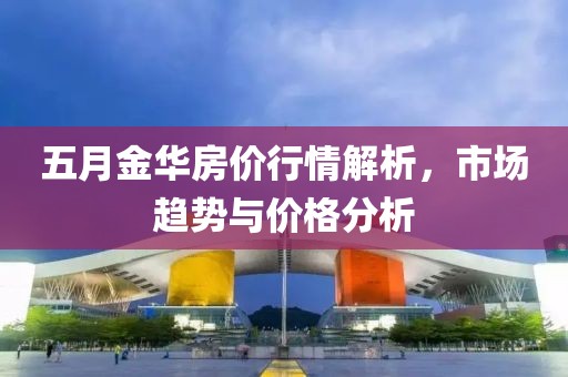 五月金華房價行情解析，市場趨勢與價格分析