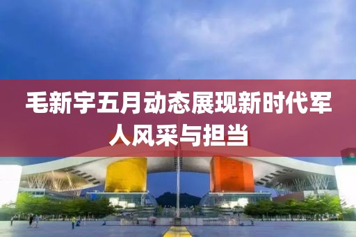 毛新宇五月動(dòng)態(tài)展現(xiàn)新時(shí)代軍人風(fēng)采與擔(dān)當(dāng)