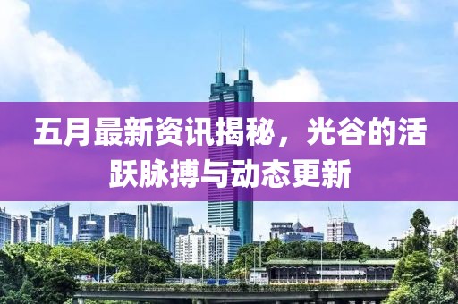 五月最新資訊揭秘,光谷的活躍脈搏與動態(tài)更新